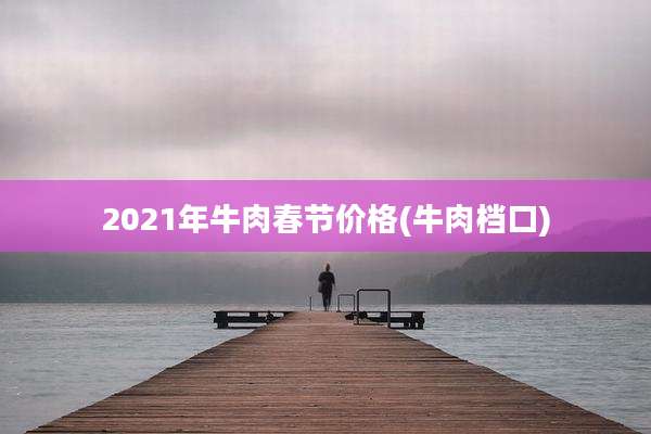 2021年牛肉春节价格(牛肉档口)