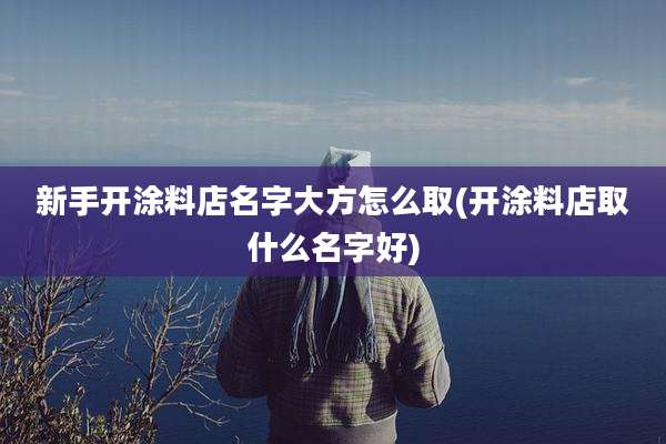 新手开涂料店名字大方怎么取(开涂料店取什么名字好)