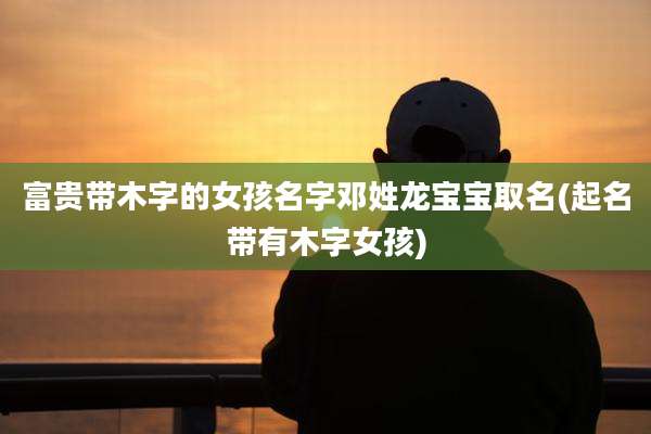 富贵带木字的女孩名字邓姓龙宝宝取名(起名带有木字女孩)
