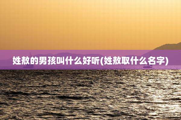 姓敖的男孩叫什么好听(姓敖取什么名字)