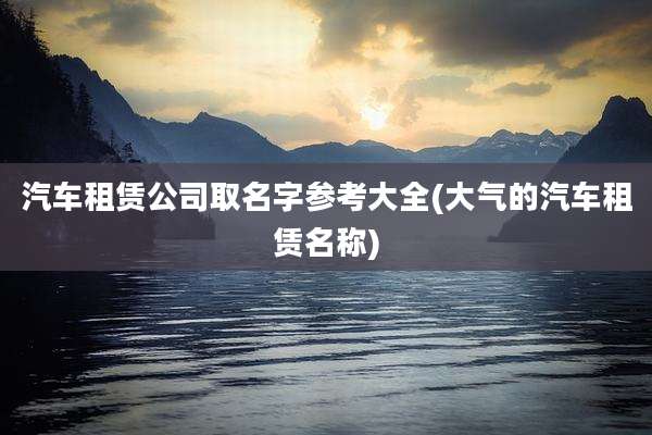 汽车租赁公司取名字参考大全(大气的汽车租赁名称)