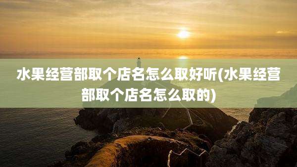 水果经营部取个店名怎么取好听(水果经营部取个店名怎么取的)