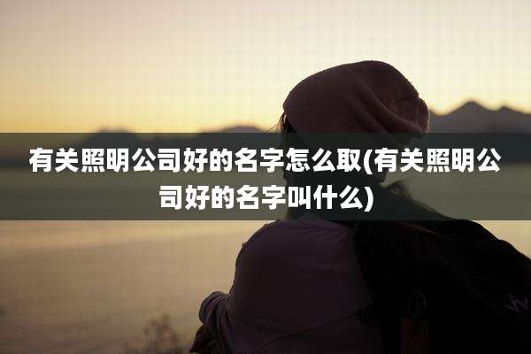 有关照明公司好的名字怎么取(有关照明公司好的名字叫什么)