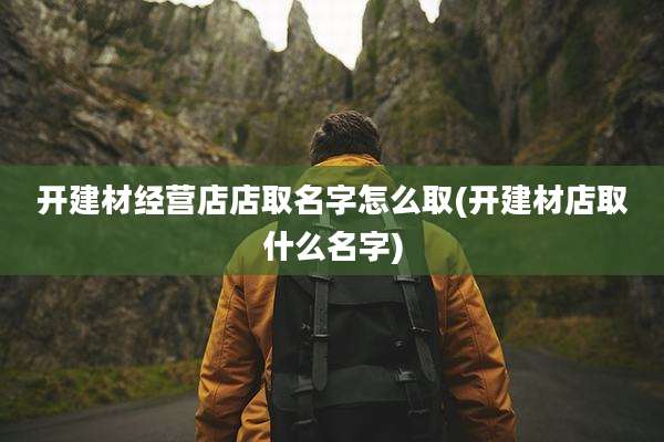 开建材经营店店取名字怎么取(开建材店取什么名字)