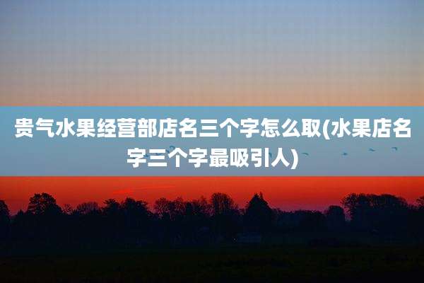 贵气水果经营部店名三个字怎么取(水果店名字三个字最吸引人)