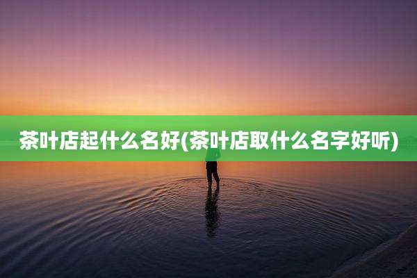 茶叶店起什么名好(茶叶店取什么名字好听)