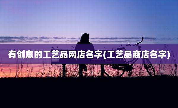有创意的工艺品网店名字(工艺品商店名字)