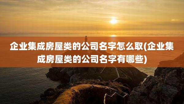 企业集成房屋类的公司名字怎么取(企业集成房屋类的公司名字有哪些)