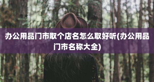 办公用品门市取个店名怎么取好听(办公用品门市名称大全)