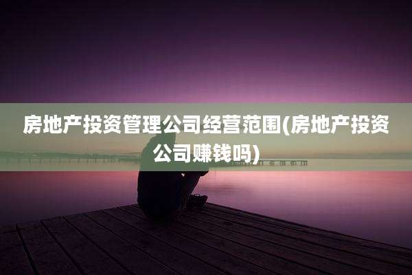 房地产投资管理公司经营范围(房地产投资公司赚钱吗)