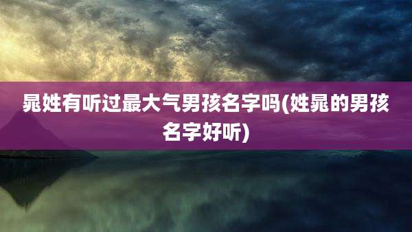 晁姓有听过最大气男孩名字吗(姓晁的男孩名字好听)