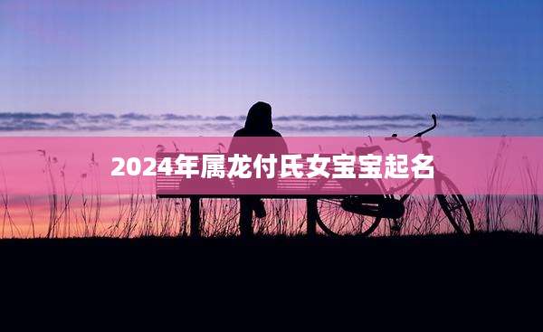 2024年属龙付氏女宝宝起名