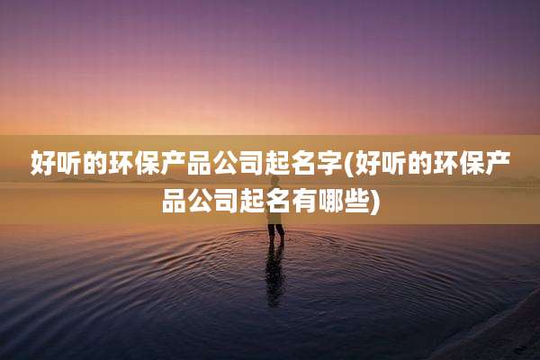 好听的环保产品公司起名字(好听的环保产品公司起名有哪些)