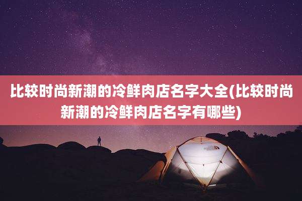 比较时尚新潮的冷鲜肉店名字大全(比较时尚新潮的冷鲜肉店名字有哪些)