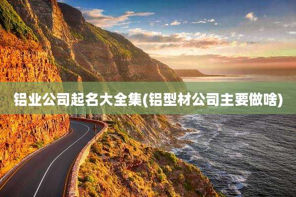 铝业公司起名大全集(铝型材公司主要做啥)
