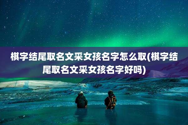 棋字结尾取名文采女孩名字怎么取(棋字结尾取名文采女孩名字好吗)