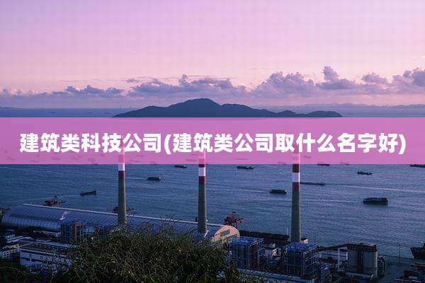 建筑类科技公司(建筑类公司取什么名字好)