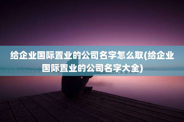 给企业国际置业的公司名字怎么取(给企业国际置业的公司名字大全)