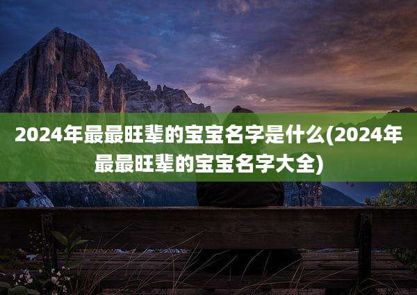 2024年最最旺辈的宝宝名字是什么(2024年最最旺辈的宝宝名字大全)