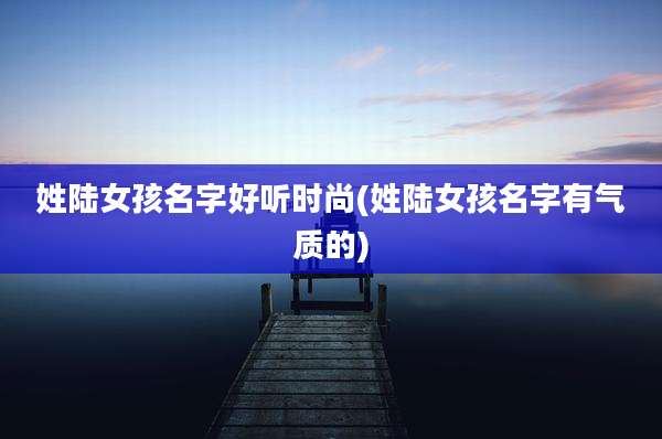 姓陆女孩名字好听时尚(姓陆女孩名字有气质的)