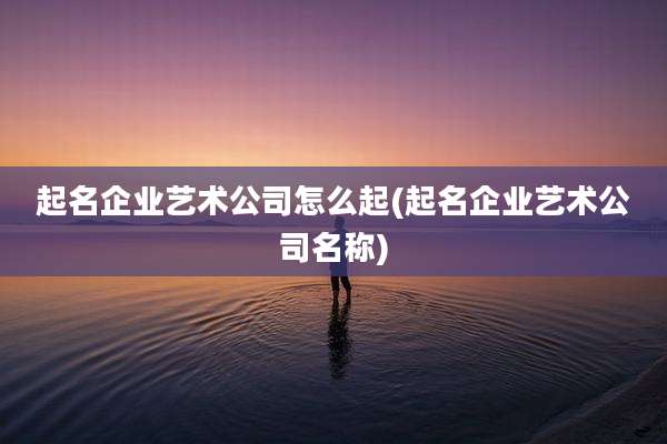 起名企业艺术公司怎么起(起名企业艺术公司名称)