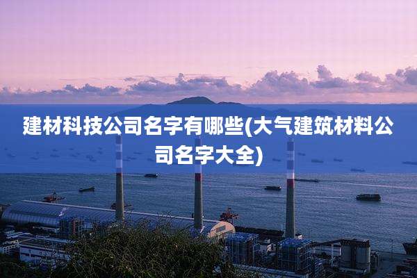 建材科技公司名字有哪些(大气建筑材料公司名字大全)