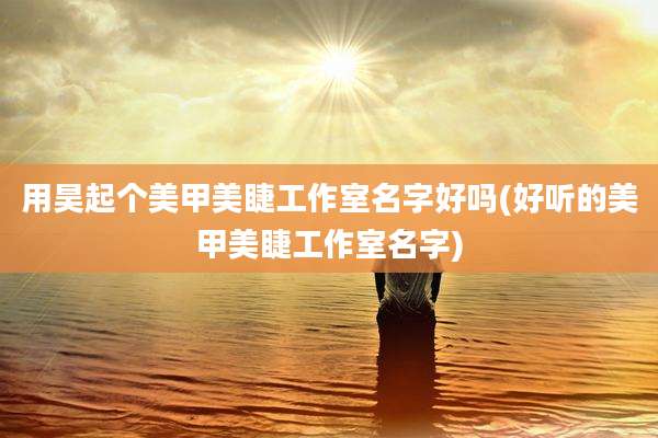 用昊起个美甲美睫工作室名字好吗(好听的美甲美睫工作室名字)