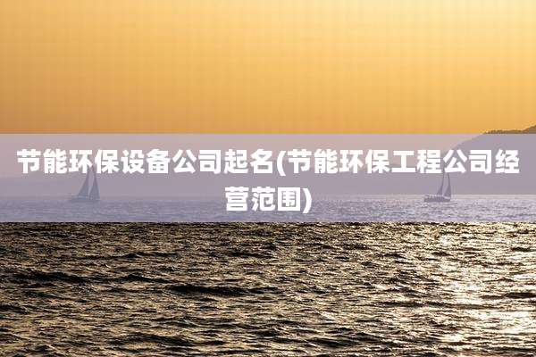 节能环保设备公司起名(节能环保工程公司经营范围)