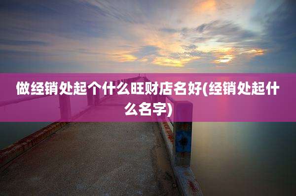 做经销处起个什么旺财店名好(经销处起什么名字)