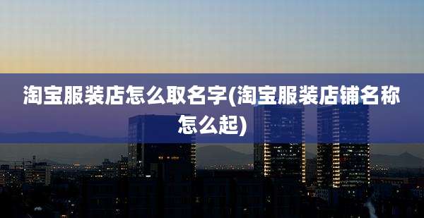 淘宝服装店怎么取名字(淘宝服装店铺名称怎么起)