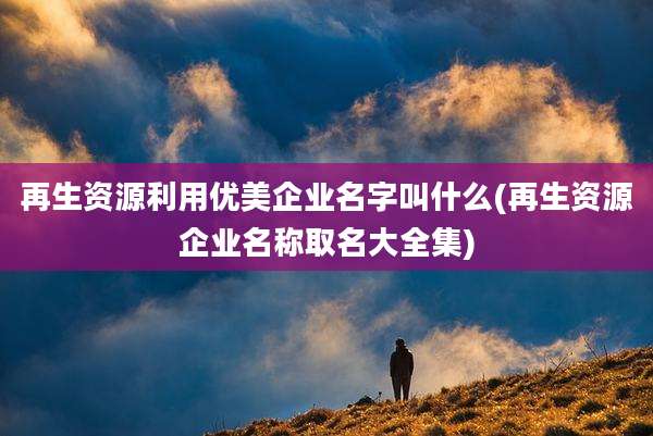 再生资源利用优美企业名字叫什么(再生资源企业名称取名大全集)
