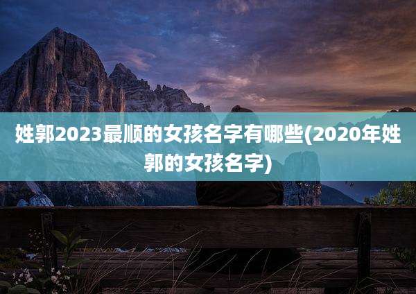 姓郭2023最顺的女孩名字有哪些(2020年姓郭的女孩名字)