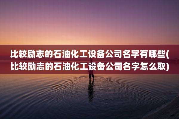 比较励志的石油化工设备公司名字有哪些(比较励志的石油化工设备公司名字怎么取)