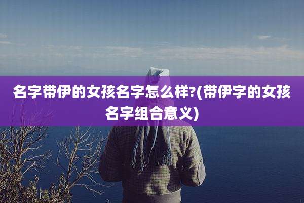 名字带伊的女孩名字怎么样?(带伊字的女孩名字组合意义)