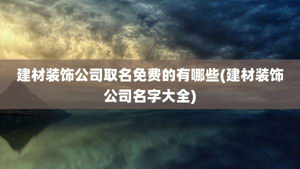 建材装饰公司取名免费的有哪些(建材装饰公司名字大全)