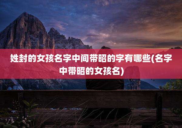 姓封的女孩名字中间带昭的字有哪些(名字中带昭的女孩名)