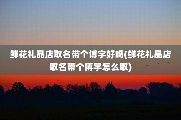 鲜花礼品店取名带个博字好吗(鲜花礼品店取名带个博字怎么取)