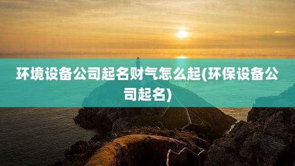 环境设备公司起名财气怎么起(环保设备公司起名)