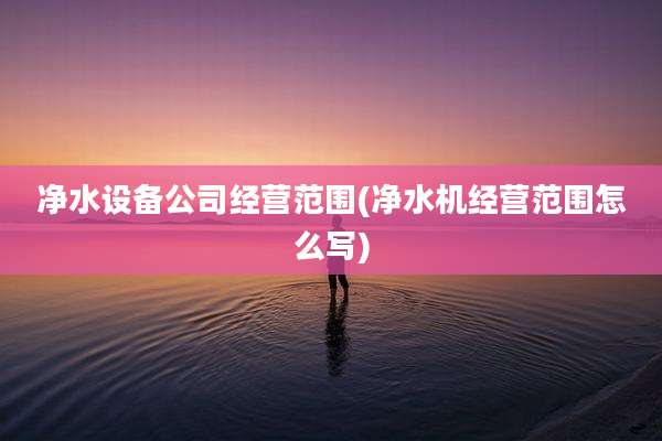 净水设备公司经营范围(净水机经营范围怎么写)