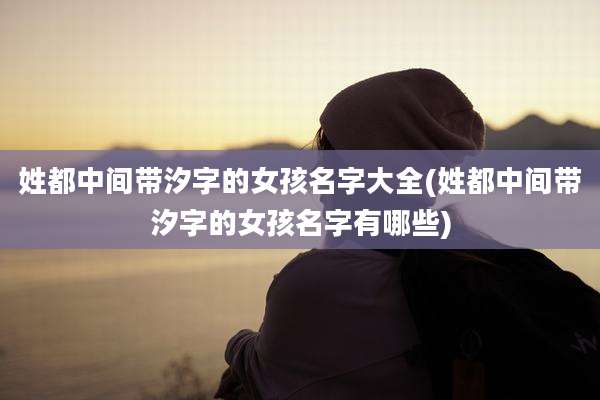 姓都中间带汐字的女孩名字大全(姓都中间带汐字的女孩名字有哪些)