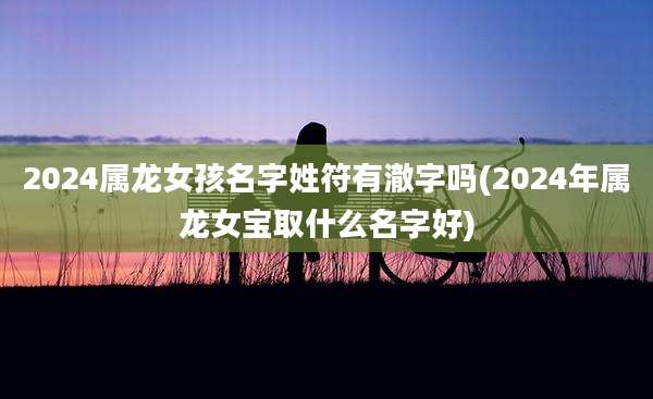 2024属龙女孩名字姓符有澈字吗(2024年属龙女宝取什么名字好)