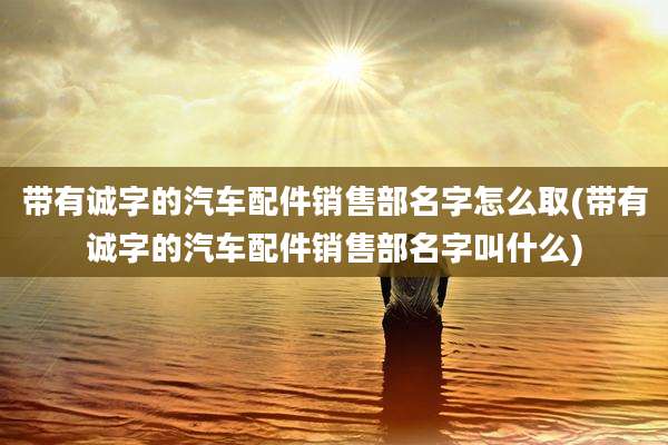带有诚字的汽车配件销售部名字怎么取(带有诚字的汽车配件销售部名字叫什么)
