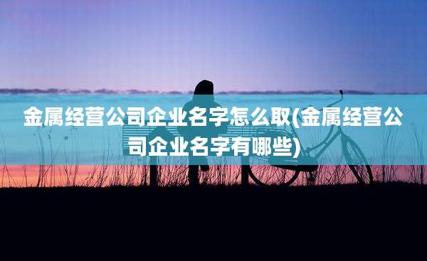 金属经营公司企业名字怎么取(金属经营公司企业名字有哪些)