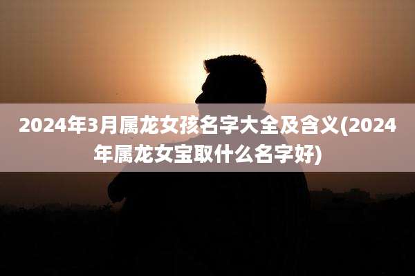 2024年3月属龙女孩名字大全及含义(2024年属龙女宝取什么名字好)