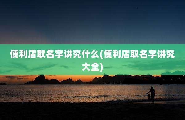 便利店取名字讲究什么(便利店取名字讲究大全)