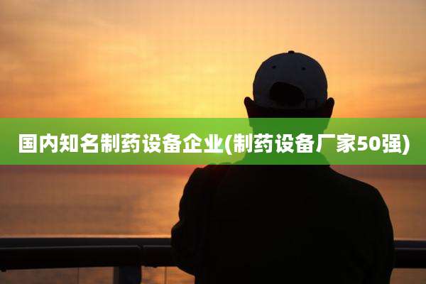 国内知名制药设备企业(制药设备厂家50强)