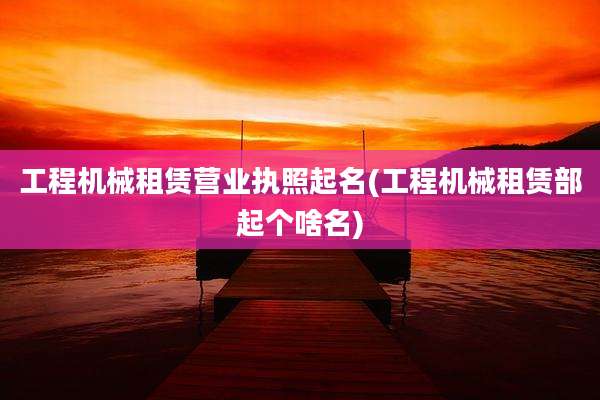 工程机械租赁营业执照起名(工程机械租赁部起个啥名)