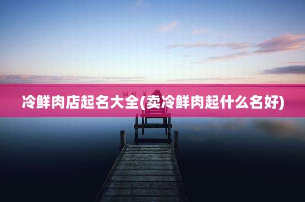 冷鲜肉店起名大全(卖冷鲜肉起什么名好)