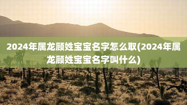 2024年属龙顾姓宝宝名字怎么取(2024年属龙顾姓宝宝名字叫什么)