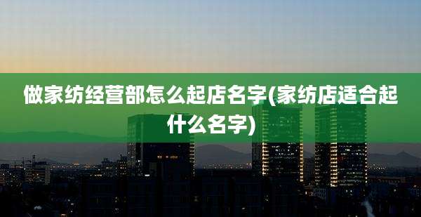 做家纺经营部怎么起店名字(家纺店适合起什么名字)